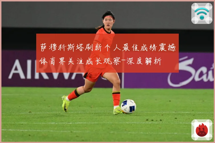 萨穆科斯塔刷新个人最佳成绩震撼体育界关注成长观察-深度解析
