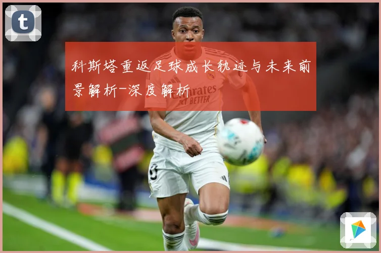 科斯塔重返足球成长轨迹与未来前景解析-深度解析