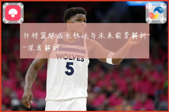 怀特篮球成长轨迹与未来前景解析-深度解析