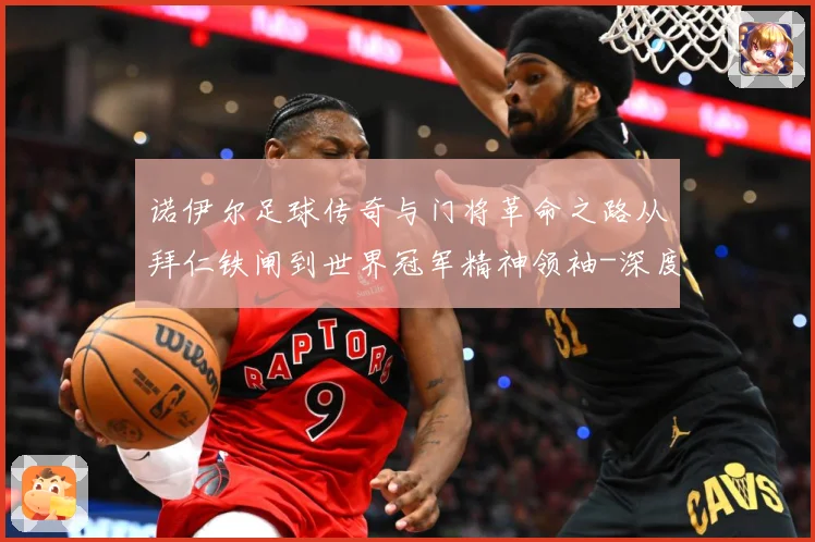 诺伊尔足球传奇与门将革命之路从拜仁铁闸到世界冠军精神领袖-深度解析