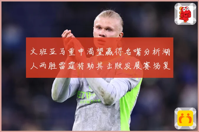 文班亚马重申渴望赢得名嘴分析湖人两胜雷霆将助其击败发展赛场复盘-深度解析