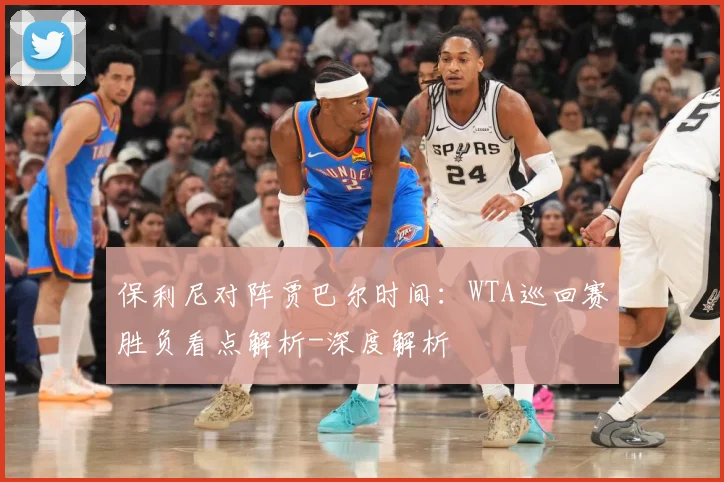 保利尼对阵贾巴尔时间：WTA巡回赛胜负看点解析-深度解析