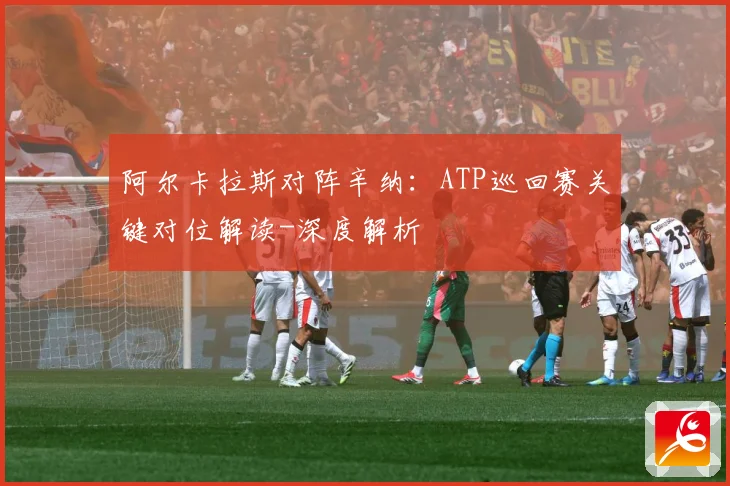 阿尔卡拉斯对阵辛纳：ATP巡回赛关键对位解读-深度解析
