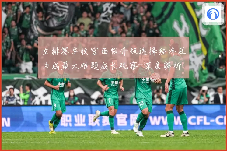 女排赛季收官面临升级选择经济压力成最大难题成长观察-深度解析