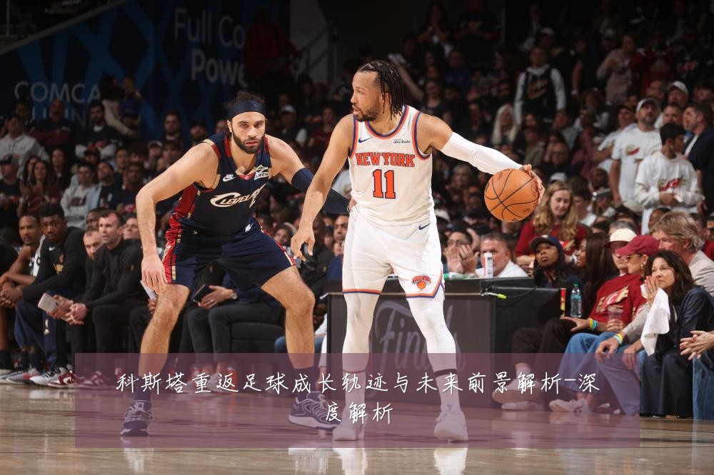 科斯塔重返足球成长轨迹与未来前景解析-深度解析